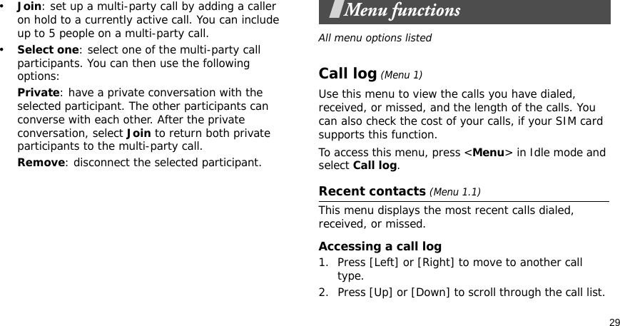 29•Join: set up a multi-party call by adding a caller on hold to a currently active call. You can include up to 5 people on a multi-party call.•Select one: select one of the multi-party call participants. You can then use the following options:Private: have a private conversation with the selected participant. The other participants can converse with each other. After the private conversation, select Join to return both private participants to the multi-party call.Remove: disconnect the selected participant.Menu functionsAll menu options listedCall log (Menu 1)Use this menu to view the calls you have dialed, received, or missed, and the length of the calls. You can also check the cost of your calls, if your SIM card supports this function.To access this menu, press &lt;Menu&gt; in Idle mode and select Call log.Recent contacts (Menu 1.1)This menu displays the most recent calls dialed, received, or missed. Accessing a call log1. Press [Left] or [Right] to move to another call type.2. Press [Up] or [Down] to scroll through the call list. 