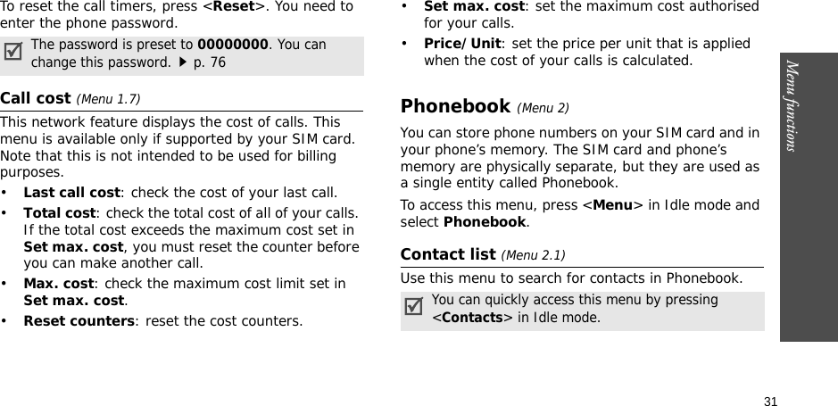 31Menu functionsTo reset the call timers, press &lt;Reset&gt;. You need to enter the phone password.Call cost (Menu 1.7) This network feature displays the cost of calls. This menu is available only if supported by your SIM card. Note that this is not intended to be used for billing purposes.•Last call cost: check the cost of your last call.•Total cost: check the total cost of all of your calls. If the total cost exceeds the maximum cost set in Set max. cost, you must reset the counter before you can make another call.•Max. cost: check the maximum cost limit set in Set max. cost.•Reset counters: reset the cost counters.•Set max. cost: set the maximum cost authorised for your calls.•Price/Unit: set the price per unit that is applied when the cost of your calls is calculated.Phonebook (Menu 2)You can store phone numbers on your SIM card and in your phone’s memory. The SIM card and phone’s memory are physically separate, but they are used as a single entity called Phonebook.To access this menu, press &lt;Menu&gt; in Idle mode and select Phonebook.Contact list (Menu 2.1)Use this menu to search for contacts in Phonebook.The password is preset to 00000000. You can change this password.p. 76You can quickly access this menu by pressing &lt;Contacts&gt; in Idle mode.