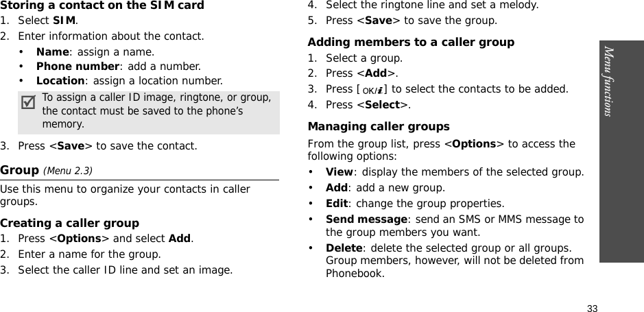 33Menu functionsStoring a contact on the SIM card1. Select SIM.2. Enter information about the contact.•Name: assign a name.•Phone number: add a number.•Location: assign a location number.3. Press &lt;Save&gt; to save the contact.Group (Menu 2.3)Use this menu to organize your contacts in caller groups.Creating a caller group1. Press &lt;Options&gt; and select Add.2. Enter a name for the group.3. Select the caller ID line and set an image.4. Select the ringtone line and set a melody.5. Press &lt;Save&gt; to save the group.Adding members to a caller group1. Select a group.2. Press &lt;Add&gt;.3. Press [ ] to select the contacts to be added.4. Press &lt;Select&gt;.Managing caller groupsFrom the group list, press &lt;Options&gt; to access the following options:•View: display the members of the selected group.•Add: add a new group.•Edit: change the group properties.•Send message: send an SMS or MMS message to the group members you want.•Delete: delete the selected group or all groups. Group members, however, will not be deleted from Phonebook.To assign a caller ID image, ringtone, or group, the contact must be saved to the phone’s memory.
