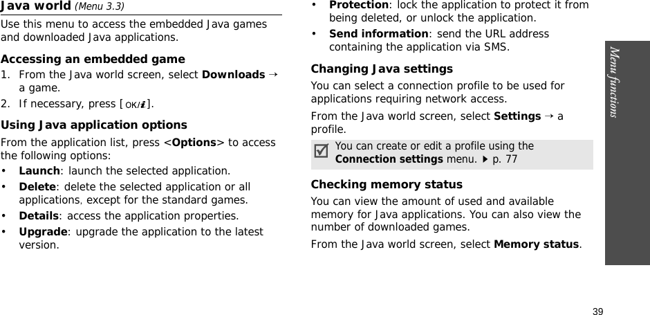 39Menu functionsJava world (Menu 3.3)Use this menu to access the embedded Java games and downloaded Java applications.Accessing an embedded game1. From the Java world screen, select Downloads → a game.2. If necessary, press [ ].Using Java application optionsFrom the application list, press &lt;Options&gt; to access the following options:•Launch: launch the selected application.•Delete: delete the selected application or all applications, except for the standard games.•Details: access the application properties.•Upgrade: upgrade the application to the latest version.•Protection: lock the application to protect it from being deleted, or unlock the application.•Send information: send the URL address containing the application via SMS.Changing Java settingsYou can select a connection profile to be used for applications requiring network access.From the Java world screen, select Settings → a profile.Checking memory statusYou can view the amount of used and available memory for Java applications. You can also view the number of downloaded games.From the Java world screen, select Memory status.You can create or edit a profile using the Connection settings menu.p. 77