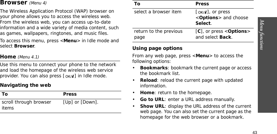 43Menu functionsBrowser (Menu 4)The Wireless Application Protocol (WAP) browser on your phone allows you to access the wireless web. From the wireless web, you can access up-to-date information and a wide variety of media content, such as games, wallpapers, ringtones, and music files.To access this menu, press &lt;Menu&gt; in Idle mode and select Browser.Home (Menu 4.1)Use this menu to connect your phone to the network and load the homepage of the wireless web service provider. You can also press [ ] in Idle mode.Navigating the webUsing page optionsFrom any web page, press &lt;Menu&gt; to access the following options:•Bookmarks: bookmark the current page or access the bookmark list.•Reload: reload the current page with updated information.•Home: return to the homepage.•Go to URL: enter a URL address manually.•Show URL: display the URL address of the current web page. You can also set the current page as the homepage for the web browser or a bookmark.To Pressscroll through browser items  [Up] or [Down]. select a browser item [ ], or press &lt;Options&gt; and choose Select.return to the previous page [C], or press &lt;Options&gt; and select Back.To Press