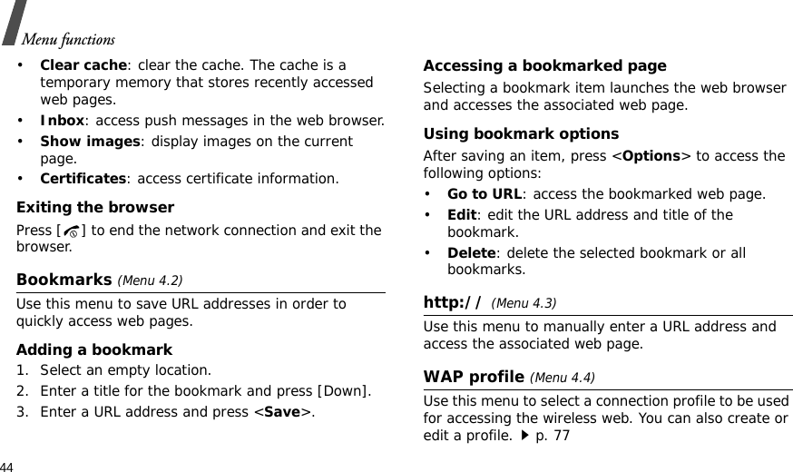 44Menu functions•Clear cache: clear the cache. The cache is a temporary memory that stores recently accessed web pages.•Inbox: access push messages in the web browser.•Show images: display images on the current page.•Certificates: access certificate information.Exiting the browserPress [ ] to end the network connection and exit the browser.Bookmarks (Menu 4.2)Use this menu to save URL addresses in order to quickly access web pages.Adding a bookmark1. Select an empty location.2. Enter a title for the bookmark and press [Down].3. Enter a URL address and press &lt;Save&gt;.Accessing a bookmarked pageSelecting a bookmark item launches the web browser and accesses the associated web page.Using bookmark optionsAfter saving an item, press &lt;Options&gt; to access the following options:•Go to URL: access the bookmarked web page.•Edit: edit the URL address and title of the bookmark.•Delete: delete the selected bookmark or all bookmarks.http:// (Menu 4.3)Use this menu to manually enter a URL address and access the associated web page.WAP profile (Menu 4.4)Use this menu to select a connection profile to be used for accessing the wireless web. You can also create or edit a profile.p. 77