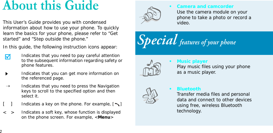 2About this GuideThis User’s Guide provides you with condensed information about how to use your phone. To quickly learn the basics for your phone, please refer to “Get started” and “Step outside the phone.”In this guide, the following instruction icons appear:Indicates that you need to pay careful attention to the subsequent information regarding safety or phone features.Indicates that you can get more information on the referenced page.  →Indicates that you need to press the Navigation keys to scroll to the specified option and then select it.[    ]Indicates a key on the phone. For example, []&lt;   &gt;Indicates a soft key, whose function is displayed on the phone screen. For example, &lt;Menu&gt;• Camera and camcorderUse the camera module on your phone to take a photo or record a video.Special features of your phone•Music playerPlay music files using your phone as a music player.•BluetoothTransfer media files and personal data and connect to other devices using free, wireless Bluetooth technology. 