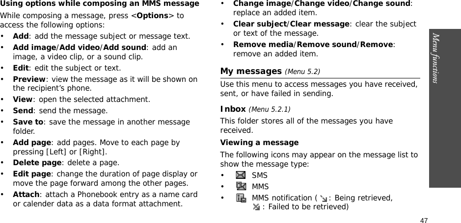 47Menu functionsUsing options while composing an MMS messageWhile composing a message, press &lt;Options&gt; to access the following options: •Add: add the message subject or message text.•Add image/Add video/Add sound: add an image, a video clip, or a sound clip.•Edit: edit the subject or text.•Preview: view the message as it will be shown on the recipient’s phone.•View: open the selected attachment.•Send: send the message.•Save to: save the message in another message folder.•Add page: add pages. Move to each page by pressing [Left] or [Right].•Delete page: delete a page.•Edit page: change the duration of page display or move the page forward among the other pages.•Attach: attach a Phonebook entry as a name card or calender data as a data format attachment.•Change image/Change video/Change sound: replace an added item.•Clear subject/Clear message: clear the subject or text of the message.•Remove media/Remove sound/Remove: remove an added item.My messages (Menu 5.2)Use this menu to access messages you have received, sent, or have failed in sending.Inbox (Menu 5.2.1)This folder stores all of the messages you have received.Viewing a messageThe following icons may appear on the message list to show the message type: • SMS•  MMS•  MMS notification ( : Being retrieved, : Failed to be retrieved)