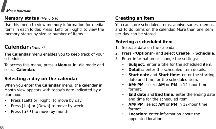 58Menu functionsMemory status (Menu 6.6)Use this menu to view memory information for media items in each folder. Press [Left] or [Right] to view the memory status by size or number of items.Calendar (Menu 7)The Calendar menu enables you to keep track of your schedule.To access this menu, press &lt;Menu&gt; in Idle mode and select Calendar.Selecting a day on the calendarWhen you enter the Calendar menu, the calendar in Month view appears with today’s date indicated by a blue box.• Press [Left] or [Right] to move by day.• Press [Up] or [Down] to move by week.• Press [ / ] to move by month.Creating an itemYou can store scheduled items, anniversaries, memos, and To do items on the calendar. More than one item per day can be stored.Entering a scheduled item1. Select a date on the calendar.2. Press &lt;Options&gt; and select Create → Schedule.3. Enter information or change the settings:•Subject: enter a title for the scheduled item.•Details: enter the scheduled item details.•Start date and Start time: enter the starting date and time for the scheduled item. •AM/PM: select AM or PM in 12-hour time format.•End date and End time: enter the ending date and time for the scheduled item. •AM/PM: select AM or PM in 12-hour time format.•Location: enter information about the appointed location. 