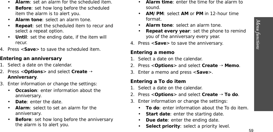 59Menu functions•Alarm: set an alarm for the scheduled item. •Before: set how long before the scheduled item the alarm is to alert you.•Alarm tone: select an alarm tone.•Repeat: set the scheduled item to recur and select a repeat option. •Until: set the ending date, if the item will recur. 4. Press &lt;Save&gt; to save the scheduled item.Entering an anniversary1. Select a date on the calendar.2. Press &lt;Options&gt; and select Create → Anniversary.3. Enter information or change the settings:•Occasion: enter information about the anniversary.•Date: enter the date.•Alarm: select to set an alarm for the anniversary.•Before: set how long before the anniversary the alarm is to alert you. •Alarm time: enter the time for the alarm to sound. •AM/PM: select AM or PM in 12-hour time format.•Alarm tone: select an alarm tone.•Repeat every year: set the phone to remind you of the anniversary every year.4. Press &lt;Save&gt; to save the anniversary.Entering a memo1. Select a date on the calendar.2. Press &lt;Options&gt; and select Create → Memo.3. Enter a memo and press &lt;Save&gt;.Entering a To do item1. Select a date on the calendar.2. Press &lt;Options&gt; and select Create → To do.3. Enter information or change the settings:•To do: enter information about the To do item.•Start date: enter the starting date.•Due date: enter the ending date.•Select priority: select a priority level.