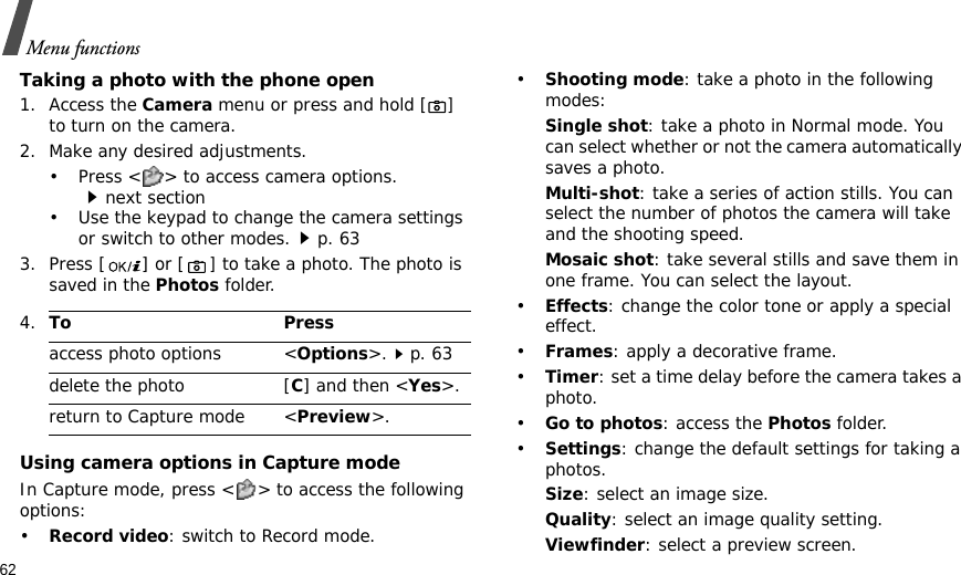 62Menu functionsTaking a photo with the phone open1. Access the Camera menu or press and hold [] to turn on the camera.2. Make any desired adjustments.• Press &lt; &gt; to access camera options.next section• Use the keypad to change the camera settings or switch to other modes.p. 633. Press [ ] or [] to take a photo. The photo is saved in the Photos folder.Using camera options in Capture modeIn Capture mode, press &lt; &gt; to access the following options:•Record video: switch to Record mode.•Shooting mode: take a photo in the following modes:Single shot: take a photo in Normal mode. You can select whether or not the camera automatically saves a photo.Multi-shot: take a series of action stills. You can select the number of photos the camera will take and the shooting speed.Mosaic shot: take several stills and save them in one frame. You can select the layout.•Effects: change the color tone or apply a special effect.•Frames: apply a decorative frame.•Timer: set a time delay before the camera takes a photo.•Go to photos: access the Photos folder.•Settings: change the default settings for taking a photos.Size: select an image size. Quality: select an image quality setting. Viewfinder: select a preview screen.4.To Pressaccess photo options &lt;Options&gt;.p. 63delete the photo [C] and then &lt;Yes&gt;.return to Capture mode &lt;Preview&gt;.