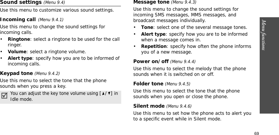 69Menu functionsSound settings (Menu 9.4)Use this menu to customize various sound settings.Incoming call(Menu 9.4.1)Use this menu to change the sound settings for incoming calls.•Ringtone: select a ringtone to be used for the call ringer.•Volume: select a ringtone volume.•Alert type: specify how you are to be informed of incoming calls.Keypad tone (Menu 9.4.2)Use this menu to select the tone that the phone sounds when you press a key. Message tone (Menu 9.4.3) Use this menu to change the sound settings for incoming SMS messages, MMS messages, and broadcast messages individually. •Tone: select one of the several message tones. •Alert type: specify how you are to be informed when a message comes in.•Repetition: specify how often the phone informs you of a new message.Power on/off (Menu 9.4.4)Use this menu to select the melody that the phone sounds when it is switched on or off. Folder tone (Menu 9.4.5)Use this menu to select the tone that the phone sounds when you open or close the phone. Silent mode (Menu 9.4.6)Use this menu to set how the phone acts to alert you to a specific event while in Silent mode. You can adjust the key tone volume using [/] in Idle mode.