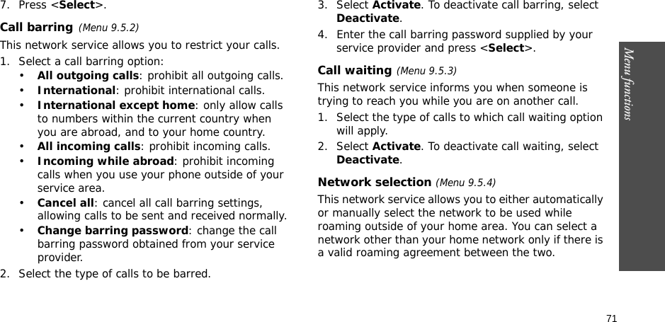 71Menu functions7. Press &lt;Select&gt;.Call barring(Menu 9.5.2)This network service allows you to restrict your calls.1. Select a call barring option:•All outgoing calls: prohibit all outgoing calls.•International: prohibit international calls.•International except home: only allow calls to numbers within the current country when you are abroad, and to your home country.•All incoming calls: prohibit incoming calls.•Incoming while abroad: prohibit incoming calls when you use your phone outside of your service area.•Cancel all: cancel all call barring settings, allowing calls to be sent and received normally.•Change barring password: change the call barring password obtained from your service provider.2. Select the type of calls to be barred. 3. Select Activate. To deactivate call barring, select Deactivate.4. Enter the call barring password supplied by your service provider and press &lt;Select&gt;.Call waiting(Menu 9.5.3)This network service informs you when someone is trying to reach you while you are on another call.1. Select the type of calls to which call waiting option will apply.2. Select Activate. To deactivate call waiting, select Deactivate. Network selection (Menu 9.5.4)This network service allows you to either automatically or manually select the network to be used while roaming outside of your home area. You can select a network other than your home network only if there is a valid roaming agreement between the two.
