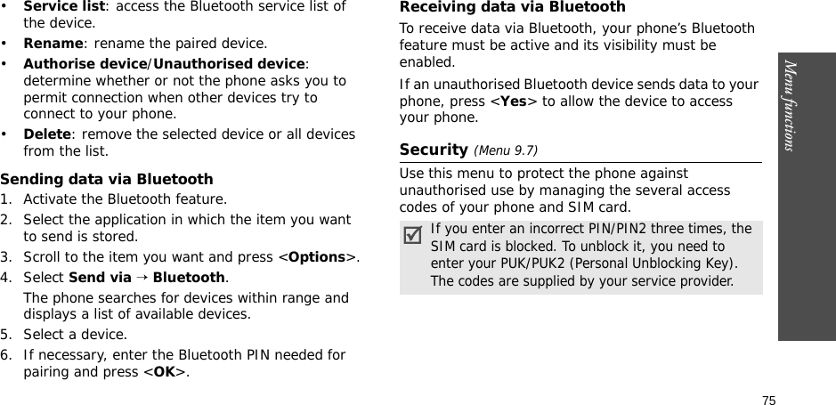 75Menu functions•Service list: access the Bluetooth service list of the device.•Rename: rename the paired device.•Authorise device/Unauthorised device: determine whether or not the phone asks you to permit connection when other devices try to connect to your phone.•Delete: remove the selected device or all devices from the list.Sending data via Bluetooth1. Activate the Bluetooth feature.2. Select the application in which the item you want to send is stored. 3. Scroll to the item you want and press &lt;Options&gt;.4. Select Send via → Bluetooth.The phone searches for devices within range and displays a list of available devices.5. Select a device.6. If necessary, enter the Bluetooth PIN needed for pairing and press &lt;OK&gt;.Receiving data via BluetoothTo receive data via Bluetooth, your phone’s Bluetooth feature must be active and its visibility must be enabled.If an unauthorised Bluetooth device sends data to your phone, press &lt;Yes&gt; to allow the device to access your phone.Security (Menu 9.7)Use this menu to protect the phone against unauthorised use by managing the several access codes of your phone and SIM card.If you enter an incorrect PIN/PIN2 three times, the SIM card is blocked. To unblock it, you need to enter your PUK/PUK2 (Personal Unblocking Key). The codes are supplied by your service provider.