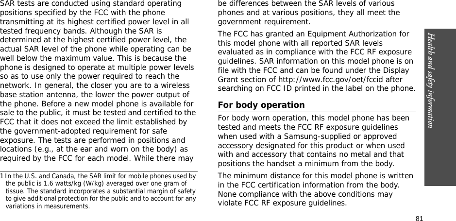 81Health and safety informationSAR tests are conducted using standard operating positions specified by the FCC with the phone transmitting at its highest certified power level in all tested frequency bands. Although the SAR is determined at the highest certified power level, the actual SAR level of the phone while operating can be well below the maximum value. This is because the phone is designed to operate at multiple power levels so as to use only the power required to reach the network. In general, the closer you are to a wireless base station antenna, the lower the power output of the phone. Before a new model phone is available for sale to the public, it must be tested and certified to the FCC that it does not exceed the limit established by the government-adopted requirement for safe exposure. The tests are performed in positions and locations (e.g., at the ear and worn on the body) as required by the FCC for each model. While there may be differences between the SAR levels of various phones and at various positions, they all meet the government requirement.The FCC has granted an Equipment Authorization for this model phone with all reported SAR levels evaluated as in compliance with the FCC RF exposure guidelines. SAR information on this model phone is on file with the FCC and can be found under the Display Grant section of http://www.fcc.gov/oet/fccid after searching on FCC ID printed in the label on the phone.For body operationFor body worn operation, this model phone has been tested and meets the FCC RF exposure guidelines when used with a Samsung-supplied or approved accessory designated for this product or when used with and accessory that contains no metal and that positions the handset a minimum from the body. The minimum distance for this model phone is written in the FCC certification information from the body. None compliance with the above conditions may violate FCC RF exposure guidelines. 1 In the U.S. and Canada, the SAR limit for mobile phones used by the public is 1.6 watts/kg (W/kg) averaged over one gram of tissue. The standard incorporates a substantial margin of safety to give additional protection for the public and to account for any variations in measurements.