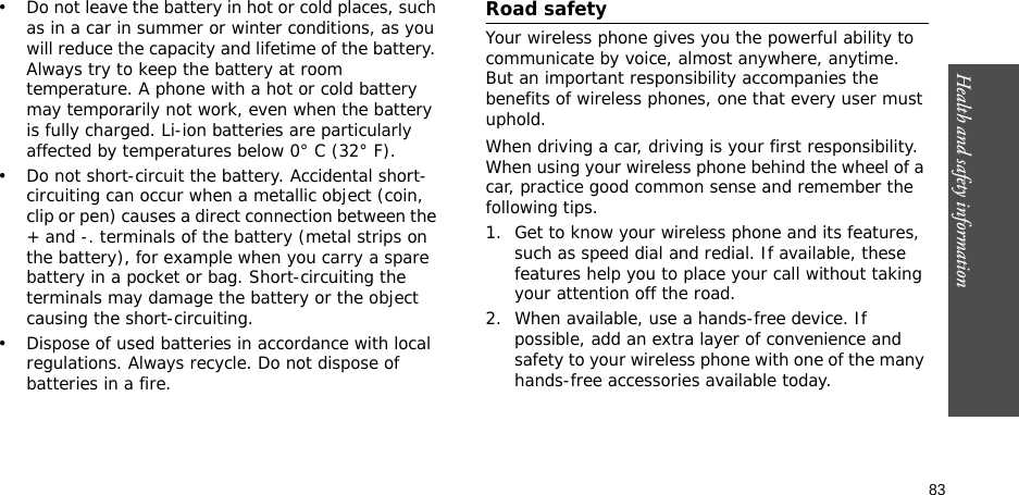 83Health and safety information• Do not leave the battery in hot or cold places, such as in a car in summer or winter conditions, as you will reduce the capacity and lifetime of the battery. Always try to keep the battery at room temperature. A phone with a hot or cold battery may temporarily not work, even when the battery is fully charged. Li-ion batteries are particularly affected by temperatures below 0° C (32° F).• Do not short-circuit the battery. Accidental short-circuiting can occur when a metallic object (coin, clip or pen) causes a direct connection between the + and -. terminals of the battery (metal strips on the battery), for example when you carry a spare battery in a pocket or bag. Short-circuiting the terminals may damage the battery or the object causing the short-circuiting.• Dispose of used batteries in accordance with local regulations. Always recycle. Do not dispose of batteries in a fire.Road safetyYour wireless phone gives you the powerful ability to communicate by voice, almost anywhere, anytime. But an important responsibility accompanies the benefits of wireless phones, one that every user must uphold. When driving a car, driving is your first responsibility. When using your wireless phone behind the wheel of a car, practice good common sense and remember the following tips.1. Get to know your wireless phone and its features, such as speed dial and redial. If available, these features help you to place your call without taking your attention off the road.2. When available, use a hands-free device. If possible, add an extra layer of convenience and safety to your wireless phone with one of the many hands-free accessories available today.