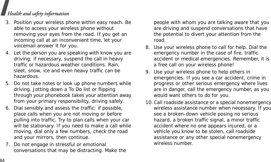 84Health and safety information3. Position your wireless phone within easy reach. Be able to access your wireless phone without removing your eyes from the road. If you get an incoming call at an inconvenient time, let your voicemail answer it for you.4. Let the person you are speaking with know you are driving; if necessary, suspend the call in heavy traffic or hazardous weather conditions. Rain, sleet, snow, ice and even heavy traffic can be hazardous.5. Do not take notes or look up phone numbers while driving. Jotting down a To Do list or flipping through your phonebook takes your attention away from your primary responsibility, driving safely. 6. Dial sensibly and assess the traffic; if possible, place calls when you are not moving or before pulling into traffic. Try to plan calls when your car will be stationary. If you need to make a call while moving, dial only a few numbers, check the road and your mirrors, then continue.7. Do not engage in stressful or emotional conversations that may be distracting. Make the people with whom you are talking aware that you are driving and suspend conversations that have the potential to divert your attention from the road.8. Use your wireless phone to call for help. Dial the emergency number in the case of fire, traffic accident or medical emergencies. Remember, it is a free call on your wireless phone! 9. Use your wireless phone to help others in emergencies. If you see a car accident, crime in progress or other serious emergency where lives are in danger, call the emergency number, as you would want others to do for you.10.Call roadside assistance or a special nonemergency wireless assistance number when necessary. If you see a broken-down vehicle posing no serious hazard, a broken traffic signal, a minor traffic accident where no one appears injured, or a vehicle you know to be stolen, call roadside assistance or any other special nonemergency wireless number.