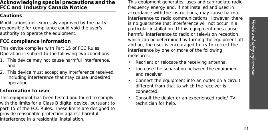 91Health and safety informationAcknowledging special precautions and the FCC and Industry Canada NoticeCautionsModifications not expressly approved by the party responsible for compliance could void the user&apos;s authority to operate the equipment.FCC compliance informationThis device complies with Part 15 of FCC Rules. Operation is subject to the following two conditions:1. This device may not cause harmful interference, and2. This device must accept any interference received, including interference that may cause undesired operation.Information to userThis equipment has been tested and found to comply with the limits for a Class B digital device, pursuant to part 15 of the FCC Rules. These limits are designed to provide reasonable protection against harmful interference in a residential installation.This equipment generates, uses and can radiate radio frequency energy and, if not installed and used in accordance with the instructions, may cause harmful interference to radio communications. However, there is no guarantee that interference will not occur in a particular installation. If this equipment does cause harmful interference to radio or television reception, which can be determined by turning the equipment off and on, the user is encouraged to try to correct the interference by one or more of the following measures:• Reorient or relocate the receiving antenna.• Increase the separation between the equipment and receiver.• Connect the equipment into an outlet on a circuit different from that to which the receiver is connected.• Consult the dealer or an experienced radio/ TV technician for help.