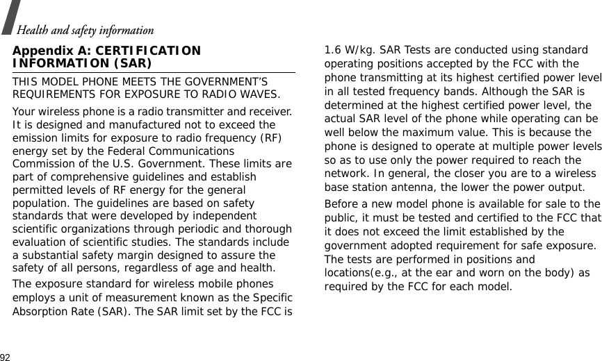 92Health and safety informationAppendix A: CERTIFICATION INFORMATION (SAR)THIS MODEL PHONE MEETS THE GOVERNMENT’S REQUIREMENTS FOR EXPOSURE TO RADIO WAVES.Your wireless phone is a radio transmitter and receiver. It is designed and manufactured not to exceed the emission limits for exposure to radio frequency (RF) energy set by the Federal Communications Commission of the U.S. Government. These limits are part of comprehensive guidelines and establish permitted levels of RF energy for the general population. The guidelines are based on safety standards that were developed by independent scientific organizations through periodic and thorough evaluation of scientific studies. The standards include a substantial safety margin designed to assure the safety of all persons, regardless of age and health.The exposure standard for wireless mobile phones employs a unit of measurement known as the Specific Absorption Rate (SAR). The SAR limit set by the FCC is 1.6 W/kg. SAR Tests are conducted using standard operating positions accepted by the FCC with the phone transmitting at its highest certified power level in all tested frequency bands. Although the SAR is determined at the highest certified power level, the actual SAR level of the phone while operating can be well below the maximum value. This is because the phone is designed to operate at multiple power levels so as to use only the power required to reach the network. In general, the closer you are to a wireless base station antenna, the lower the power output.Before a new model phone is available for sale to the public, it must be tested and certified to the FCC that it does not exceed the limit established by the government adopted requirement for safe exposure. The tests are performed in positions and locations(e.g., at the ear and worn on the body) as required by the FCC for each model.