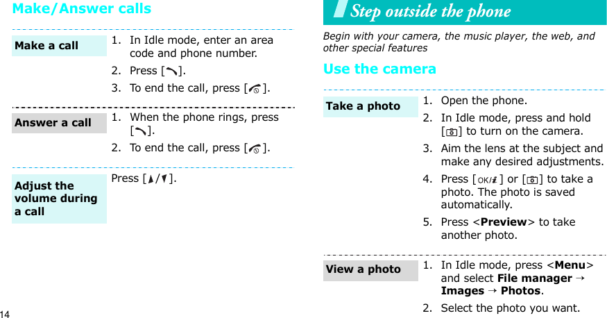 14Make/Answer callsStep outside the phoneBegin with your camera, the music player, the web, and other special featuresUse the camera1. In Idle mode, enter an area code and phone number.2. Press [ ].3. To end the call, press [ ].1. When the phone rings, press [].2. To end the call, press [ ].Press [ / ].Make a callAnswer a callAdjust the volume during a call1. Open the phone.2. In Idle mode, press and hold [ ] to turn on the camera.3. Aim the lens at the subject and make any desired adjustments.4. Press [ ] or [ ] to take a photo. The photo is saved automatically.5. Press &lt;Preview&gt; to take another photo.1. In Idle mode, press &lt;Menu&gt; and select File manager → Images → Photos.2. Select the photo you want.Take a photoView a photo