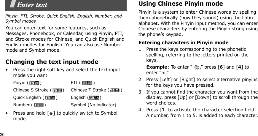 20Enter textPinyin, PTI, Stroke, Quick English, English, Number, and Symbol modesYou can enter text for some features, such as Messages, Phonebook, or Calendar, using Pinyin, PTI, and Stroke modes for Chinese, and Quick English and English modes for English. You can also use Number mode and Symbol mode.Changing the text input mode• Press the right soft key and select the text input mode you want.• Press and hold [ ] to quickly switch to Symbol mode.Using Chinese Pinyin modePinyin is a system to enter Chinese words by spelling them phonetically (how they sound) using the Latin alphabet. With the Pinyin input method, you can enter Chinese characters by entering the Pinyin string using the phone’s keypad.Entering characters in Pinyin mode1. Press the keys corresponding to the phonetic spelling, referring to the letters printed on the keys.Example: To enter “ ,” press [6] and [4] to enter “ni.”2. Press [Left] or [Right] to select alternative pinyins for the keys you have pressed.3. If you cannot find the character you want from the display, press [Up] or [Down] to scroll through the word choices.4. Press [1] to activate the character selection field. A number, from 1 to 5, is added to each character.Pinyin ( ) PTI ( )Chinese S Stroke ( ) Chinese T Stroke ( )Quick English ( ) English ( )Number ( ) Symbol (No indicator)