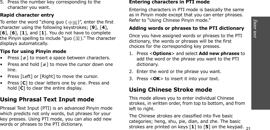 21Enter text    5. Press the number key corresponding to the character you want.Rapid character entryTo enter the word “zhong guo ( )”, enter the first character using the following keystrokes; [9], [4], [6], [6], [1], and [1]. You do not have to complete the Pinyin spelling to include “guo ( ).” The character displays automatically.Tips for using Pinyin mode• Press [ ] to insert a space between characters.• Press and hold [ ] to move the cursor down one line.• Press [Left] or [Right] to move the cursor.•Press [C] to clear letters one by one. Press and hold [C] to clear the entire display.Using Phrasal Text Input modePhrasal Text Input (PTI) is an advanced Pinyin mode which predicts not only words, but phrases for your key presses. Using PTI mode, you can also add new words or phrases to the PTI dictionary.Entering characters in PTI modeEntering characters in PTI mode is basically the same as in Pinyin mode except that you can enter phrases. Refer to “Using Chinese Pinyin mode.”Adding words or phrases to the PTI dictionaryOnce you have assigned words or phrases to the PTI dictionary, the words or phrases will be the first choices for the corresponding key presses.1. Press &lt;Options&gt; and select Add new phrases to add the word or the phrase you want to the PTI dictionary.2. Enter the word or the phrase you want.3. Press &lt;OK&gt; to insert it into your text.Using Chinese Stroke modeThis mode allows you to enter individual Chinese strokes, in written order, from top to bottom, and from left to right. The Chinese strokes are classified into five basic categories; heng, shu, pie, dian, and zhe. The basic strokes are printed on keys [1] to [5] on the keypad.