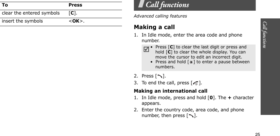 25Call functions    Call functionsAdvanced calling featuresMaking a call1. In Idle mode, enter the area code and phone number.2. Press [ ].3. To end the call, press [ ].Making an international call1. In Idle mode, press and hold [0]. The + character appears.2. Enter the country code, area code, and phone number, then press [ ].clear the entered symbols [C]. insert the symbols &lt;OK&gt;.To Press•  Press [C] to clear the last digit or press and hold [C] to clear the whole display. You can move the cursor to edit an incorrect digit.•  Press and hold [ ] to enter a pause between numbers.