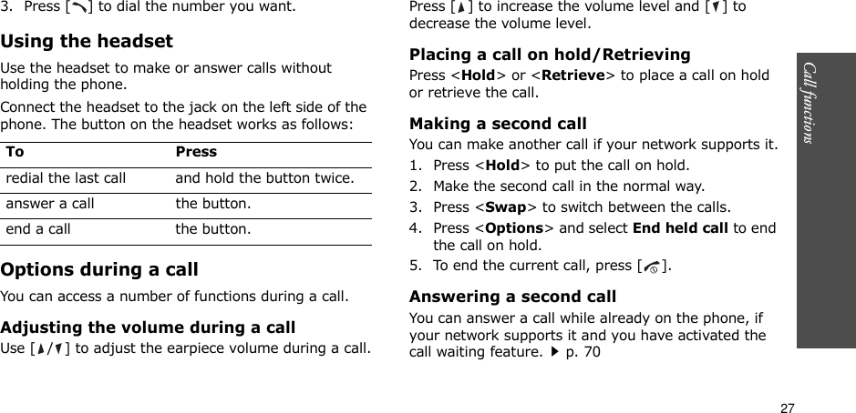 27Call functions    3. Press [ ] to dial the number you want.Using the headsetUse the headset to make or answer calls without holding the phone. Connect the headset to the jack on the left side of the phone. The button on the headset works as follows:Options during a callYou can access a number of functions during a call.Adjusting the volume during a callUse [ / ] to adjust the earpiece volume during a call.Press [ ] to increase the volume level and [ ] to decrease the volume level.Placing a call on hold/RetrievingPress &lt;Hold&gt; or &lt;Retrieve&gt; to place a call on hold or retrieve the call.Making a second callYou can make another call if your network supports it.1. Press &lt;Hold&gt; to put the call on hold.2. Make the second call in the normal way.3. Press &lt;Swap&gt; to switch between the calls.4. Press &lt;Options&gt; and select End held call to end the call on hold.5. To end the current call, press [ ].Answering a second callYou can answer a call while already on the phone, if your network supports it and you have activated the call waiting feature.p. 70 To Pressredial the last call and hold the button twice.answer a call the button.end a call the button.