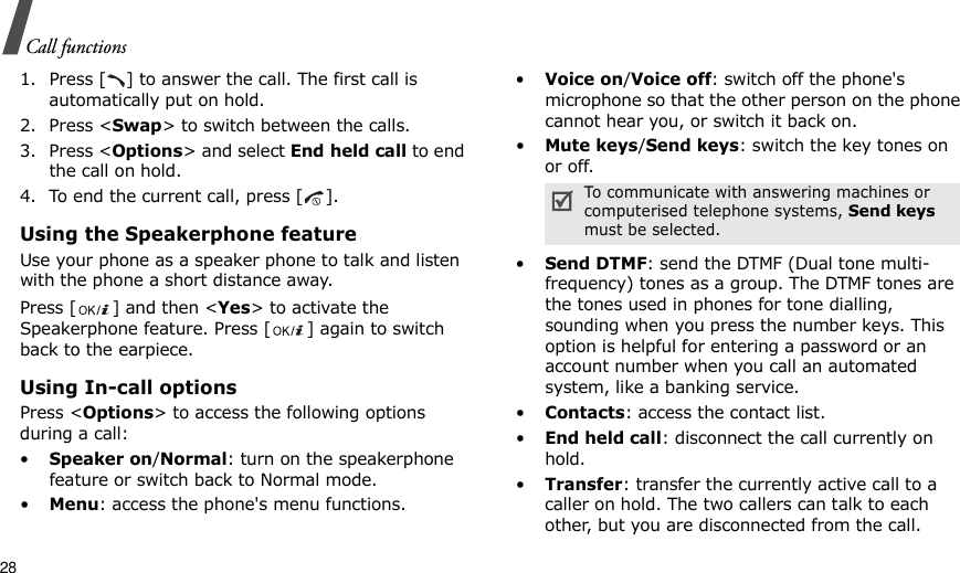 28Call functions1. Press [ ] to answer the call. The first call is automatically put on hold.2. Press &lt;Swap&gt; to switch between the calls.3. Press &lt;Options&gt; and select End held call to end the call on hold.4. To end the current call, press [ ].Using the Speakerphone featureUse your phone as a speaker phone to talk and listen with the phone a short distance away.Press [ ] and then &lt;Yes&gt; to activate the Speakerphone feature. Press [ ] again to switch back to the earpiece.Using In-call optionsPress &lt;Options&gt; to access the following options during a call:•Speaker on/Normal: turn on the speakerphone feature or switch back to Normal mode.•Menu: access the phone&apos;s menu functions.•Voice on/Voice off: switch off the phone&apos;s microphone so that the other person on the phone cannot hear you, or switch it back on.•Mute keys/Send keys: switch the key tones on or off.•Send DTMF: send the DTMF (Dual tone multi-frequency) tones as a group. The DTMF tones are the tones used in phones for tone dialling, sounding when you press the number keys. This option is helpful for entering a password or an account number when you call an automated system, like a banking service.•Contacts: access the contact list.•End held call: disconnect the call currently on hold.•Transfer: transfer the currently active call to a caller on hold. The two callers can talk to each other, but you are disconnected from the call.To communicate with answering machines or computerised telephone systems, Send keys must be selected.