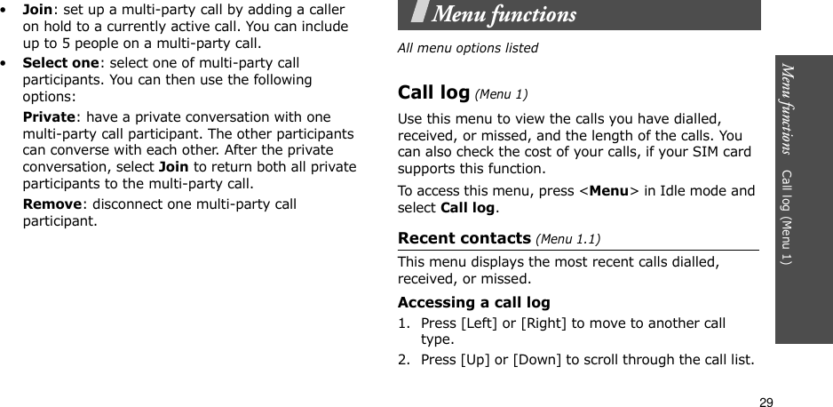 29Menu functions    Call log (Menu 1)•Join: set up a multi-party call by adding a caller on hold to a currently active call. You can include up to 5 people on a multi-party call.•Select one: select one of multi-party call participants. You can then use the following options:Private: have a private conversation with one multi-party call participant. The other participants can converse with each other. After the private conversation, select Join to return both all private participants to the multi-party call.Remove: disconnect one multi-party call participant.Menu functionsAll menu options listedCall log (Menu 1)Use this menu to view the calls you have dialled, received, or missed, and the length of the calls. You can also check the cost of your calls, if your SIM card supports this function.To access this menu, press &lt;Menu&gt; in Idle mode and select Call log.Recent contacts (Menu 1.1)This menu displays the most recent calls dialled, received, or missed. Accessing a call log1. Press [Left] or [Right] to move to another call type.2. Press [Up] or [Down] to scroll through the call list. 