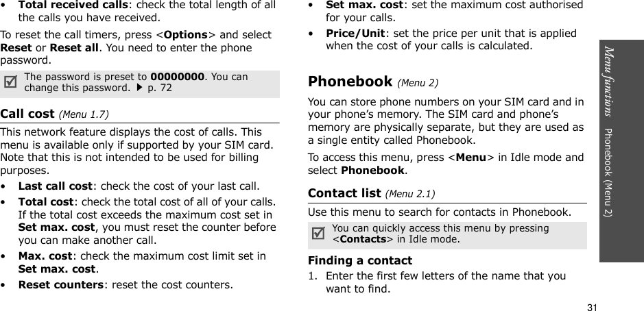 31Menu functions    Phonebook (Menu 2)•Total received calls: check the total length of all the calls you have received.To reset the call timers, press &lt;Options&gt; and select Reset or Reset all. You need to enter the phone password.Call cost (Menu 1.7) This network feature displays the cost of calls. This menu is available only if supported by your SIM card. Note that this is not intended to be used for billing purposes.•Last call cost: check the cost of your last call.•Total cost: check the total cost of all of your calls. If the total cost exceeds the maximum cost set in Set max. cost, you must reset the counter before you can make another call.•Max. cost: check the maximum cost limit set in Set max. cost.•Reset counters: reset the cost counters.•Set max. cost: set the maximum cost authorised for your calls.•Price/Unit: set the price per unit that is applied when the cost of your calls is calculated.Phonebook (Menu 2)You can store phone numbers on your SIM card and in your phone’s memory. The SIM card and phone’s memory are physically separate, but they are used as a single entity called Phonebook.To access this menu, press &lt;Menu&gt; in Idle mode and select Phonebook.Contact list (Menu 2.1)Use this menu to search for contacts in Phonebook.Finding a contact1. Enter the first few letters of the name that you want to find.The password is preset to 00000000. You can change this password.p. 72You can quickly access this menu by pressing &lt;Contacts&gt; in Idle mode.