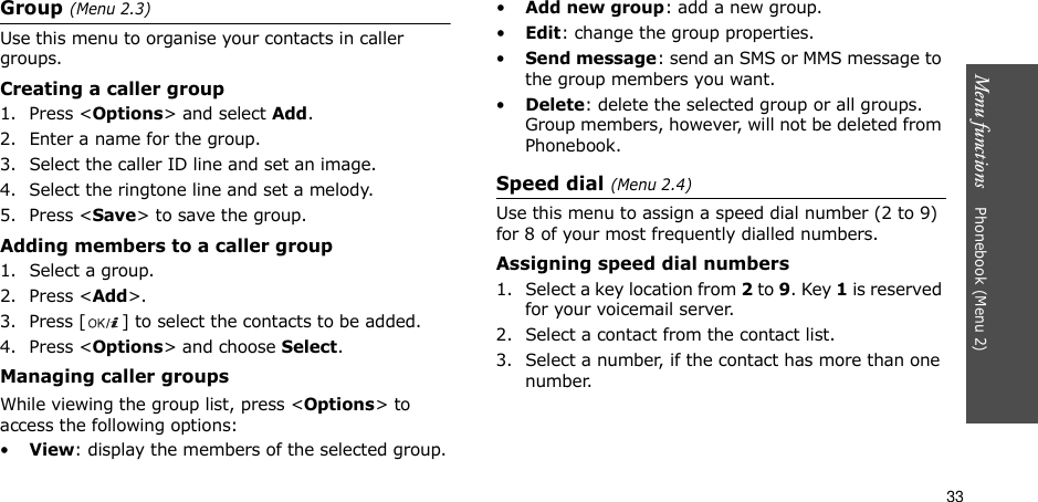 33Menu functions    Phonebook (Menu 2)Group (Menu 2.3)Use this menu to organise your contacts in caller groups.Creating a caller group1. Press &lt;Options&gt; and select Add.2. Enter a name for the group.3. Select the caller ID line and set an image.4. Select the ringtone line and set a melody.5. Press &lt;Save&gt; to save the group.Adding members to a caller group1. Select a group.2. Press &lt;Add&gt;.3. Press [ ] to select the contacts to be added.4. Press &lt;Options&gt; and choose Select.Managing caller groupsWhile viewing the group list, press &lt;Options&gt; to access the following options:•View: display the members of the selected group.•Add new group: add a new group.•Edit: change the group properties.•Send message: send an SMS or MMS message to the group members you want.•Delete: delete the selected group or all groups. Group members, however, will not be deleted from Phonebook.Speed dial (Menu 2.4)Use this menu to assign a speed dial number (2 to 9) for 8 of your most frequently dialled numbers.Assigning speed dial numbers1. Select a key location from 2 to 9. Key 1 is reserved for your voicemail server.2. Select a contact from the contact list.3. Select a number, if the contact has more than one number.