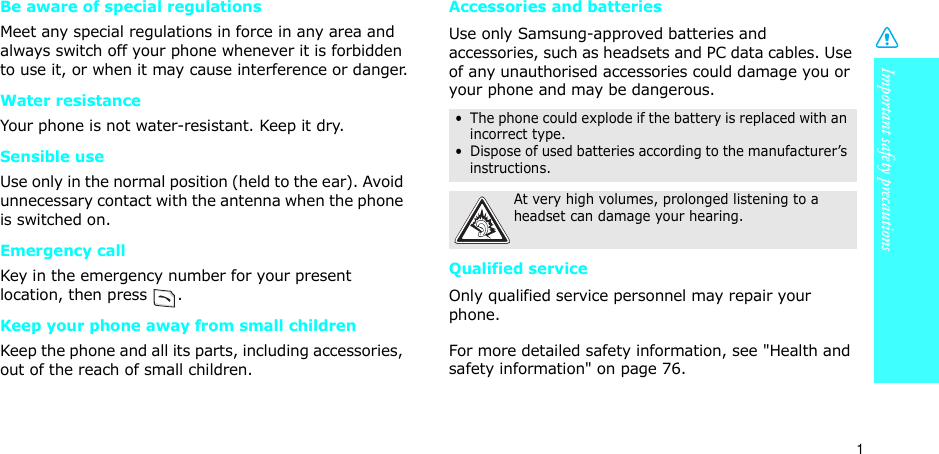 Important safety precautions1Be aware of special regulationsMeet any special regulations in force in any area and always switch off your phone whenever it is forbidden to use it, or when it may cause interference or danger.Water resistanceYour phone is not water-resistant. Keep it dry. Sensible useUse only in the normal position (held to the ear). Avoid unnecessary contact with the antenna when the phone is switched on.Emergency callKey in the emergency number for your present location, then press  . Keep your phone away from small children Keep the phone and all its parts, including accessories, out of the reach of small children.Accessories and batteriesUse only Samsung-approved batteries and accessories, such as headsets and PC data cables. Use of any unauthorised accessories could damage you or your phone and may be dangerous.Qualified serviceOnly qualified service personnel may repair your phone.For more detailed safety information, see &quot;Health and safety information&quot; on page 76.•  The phone could explode if the battery is replaced with an incorrect type.•  Dispose of used batteries according to the manufacturer’s instructions.At very high volumes, prolonged listening to a headset can damage your hearing.