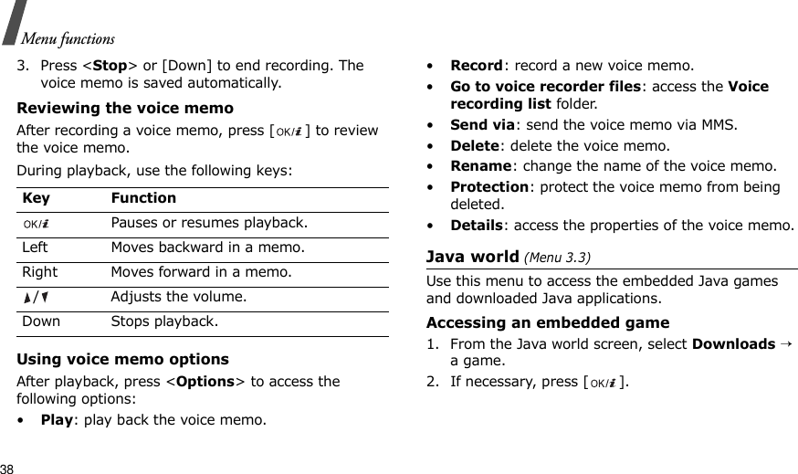 38Menu functions3. Press &lt;Stop&gt; or [Down] to end recording. The voice memo is saved automatically.Reviewing the voice memoAfter recording a voice memo, press [ ] to review the voice memo.During playback, use the following keys:Using voice memo optionsAfter playback, press &lt;Options&gt; to access the following options:•Play: play back the voice memo.•Record: record a new voice memo.•Go to voice recorder files: access the Voice recording list folder.•Send via: send the voice memo via MMS.•Delete: delete the voice memo.•Rename: change the name of the voice memo.•Protection: protect the voice memo from being deleted.•Details: access the properties of the voice memo.Java world (Menu 3.3)Use this menu to access the embedded Java games and downloaded Java applications.Accessing an embedded game1. From the Java world screen, select Downloads → a game.2. If necessary, press [ ].Key FunctionPauses or resumes playback.Left Moves backward in a memo.Right Moves forward in a memo./ Adjusts the volume.Down Stops playback.