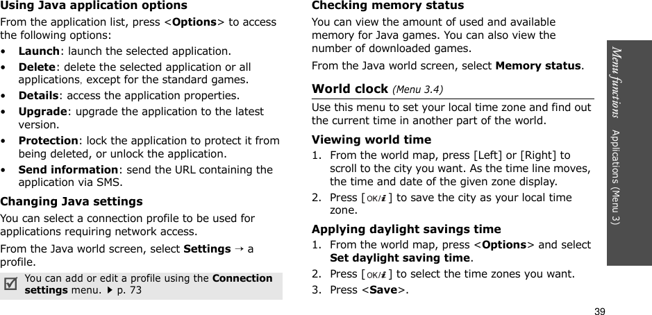 39Menu functions    Applications (Menu 3)Using Java application optionsFrom the application list, press &lt;Options&gt; to access the following options:•Launch: launch the selected application.•Delete: delete the selected application or all applications, except for the standard games.•Details: access the application properties.•Upgrade: upgrade the application to the latest version.•Protection: lock the application to protect it from being deleted, or unlock the application.•Send information: send the URL containing the application via SMS.Changing Java settingsYou can select a connection profile to be used for applications requiring network access.From the Java world screen, select Settings → a profile.Checking memory statusYou can view the amount of used and available memory for Java games. You can also view the number of downloaded games.From the Java world screen, select Memory status.World clock (Menu 3.4)Use this menu to set your local time zone and find out the current time in another part of the world. Viewing world time1. From the world map, press [Left] or [Right] to scroll to the city you want. As the time line moves, the time and date of the given zone display.2. Press [ ] to save the city as your local time zone.Applying daylight savings time1. From the world map, press &lt;Options&gt; and select Set daylight saving time.2. Press [ ] to select the time zones you want. 3. Press &lt;Save&gt;.You can add or edit a profile using the Connection settings menu.p. 73