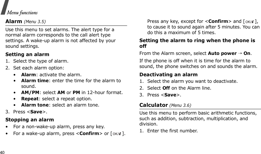 40Menu functionsAlarm (Menu 3.5) Use this menu to set alarms. The alert type for a normal alarm corresponds to the call alert type settings. A wake-up alarm is not affected by your sound settings.Setting an alarm1. Select the type of alarm.2. Set each alarm option:•Alarm: activate the alarm.•Alarm time: enter the time for the alarm to sound.•AM/PM: select AM or PM in 12-hour format.•Repeat: select a repeat option.•Alarm tone: select an alarm tone.3. Press &lt;Save&gt;.Stopping an alarm• For a non-wake-up alarm, press any key.• For a wake-up alarm, press &lt;Confirm&gt; or [ ]. Press any key, except for &lt;Confirm&gt; and [ ], to cause it to sound again after 5 minutes. You can do this a maximum of 5 times.Setting the alarm to ring when the phone is offFrom the Alarm screen, select Auto power → On.If the phone is off when it is time for the alarm to sound, the phone switches on and sounds the alarm.Deactivating an alarm1. Select the alarm you want to deactivate.2. Select Off on the Alarm line.3. Press &lt;Save&gt;.Calculator (Menu 3.6) Use this menu to perform basic arithmetic functions, such as addition, subtraction, multiplication, and division.1. Enter the first number. 