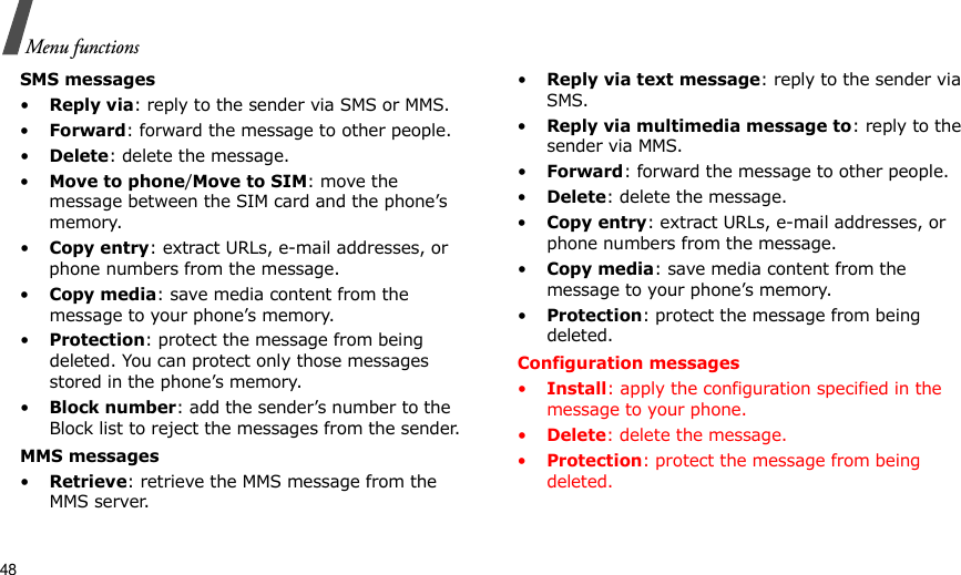 48Menu functionsSMS messages•Reply via: reply to the sender via SMS or MMS. •Forward: forward the message to other people.•Delete: delete the message.•Move to phone/Move to SIM: move the message between the SIM card and the phone’s memory.•Copy entry: extract URLs, e-mail addresses, or phone numbers from the message.•Copy media: save media content from the message to your phone’s memory.•Protection: protect the message from being deleted. You can protect only those messages stored in the phone’s memory.•Block number: add the sender’s number to the Block list to reject the messages from the sender.MMS messages•Retrieve: retrieve the MMS message from the MMS server.•Reply via text message: reply to the sender via SMS.•Reply via multimedia message to: reply to the sender via MMS.•Forward: forward the message to other people. •Delete: delete the message.•Copy entry: extract URLs, e-mail addresses, or phone numbers from the message.•Copy media: save media content from the message to your phone’s memory.•Protection: protect the message from being deleted. Configuration messages•Install: apply the configuration specified in the message to your phone.•Delete: delete the message.•Protection: protect the message from being deleted. 