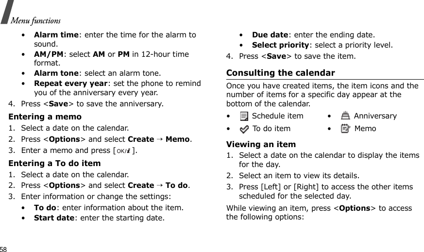 58Menu functions•Alarm time: enter the time for the alarm to sound. •AM/PM: select AM or PM in 12-hour time format.•Alarm tone: select an alarm tone.•Repeat every year: set the phone to remind you of the anniversary every year.4. Press &lt;Save&gt; to save the anniversary.Entering a memo1. Select a date on the calendar.2. Press &lt;Options&gt; and select Create → Memo.3. Enter a memo and press [ ].Entering a To do item1. Select a date on the calendar.2. Press &lt;Options&gt; and select Create → To do.3. Enter information or change the settings:•To do: enter information about the item.•Start date: enter the starting date.•Due date: enter the ending date.•Select priority: select a priority level.4. Press &lt;Save&gt; to save the item.Consulting the calendarOnce you have created items, the item icons and the number of items for a specific day appear at the bottom of the calendar.Viewing an item1. Select a date on the calendar to display the items for the day. 2. Select an item to view its details.3. Press [Left] or [Right] to access the other items scheduled for the selected day.While viewing an item, press &lt;Options&gt; to access the following options:•  Schedule item •  Anniversary• To do item •  Memo