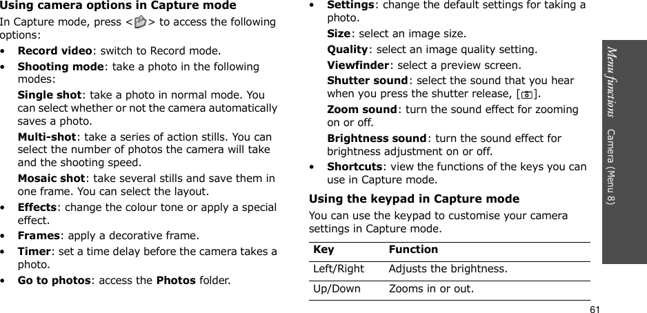 61Menu functions    Camera (Menu 8)Using camera options in Capture modeIn Capture mode, press &lt; &gt; to access the following options:•Record video: switch to Record mode.•Shooting mode: take a photo in the following modes:Single shot: take a photo in normal mode. You can select whether or not the camera automatically saves a photo.Multi-shot: take a series of action stills. You can select the number of photos the camera will take and the shooting speed.Mosaic shot: take several stills and save them in one frame. You can select the layout.•Effects: change the colour tone or apply a special effect.•Frames: apply a decorative frame.•Timer: set a time delay before the camera takes a photo.•Go to photos: access the Photos folder.•Settings: change the default settings for taking a photo.Size: select an image size. Quality: select an image quality setting. Viewfinder: select a preview screen.Shutter sound: select the sound that you hear when you press the shutter release, [].Zoom sound: turn the sound effect for zooming on or off.Brightness sound: turn the sound effect for brightness adjustment on or off.•Shortcuts: view the functions of the keys you can use in Capture mode.Using the keypad in Capture modeYou can use the keypad to customise your camera settings in Capture mode.Key FunctionLeft/Right Adjusts the brightness.Up/Down Zooms in or out.