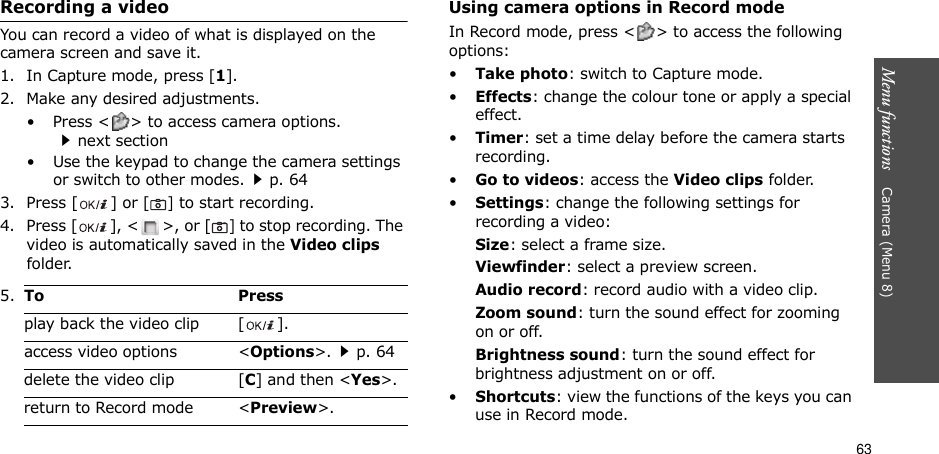 63Menu functions    Camera (Menu 8)Recording a videoYou can record a video of what is displayed on the camera screen and save it.1. In Capture mode, press [1].2. Make any desired adjustments.• Press &lt; &gt; to access camera options.next section• Use the keypad to change the camera settings or switch to other modes.p. 643. Press [ ] or [] to start recording.4. Press [ ], &lt; &gt;, or [] to stop recording. The video is automatically saved in the Video clips folder.Using camera options in Record modeIn Record mode, press &lt; &gt; to access the following options:•Take photo: switch to Capture mode.•Effects: change the colour tone or apply a special effect.•Timer: set a time delay before the camera starts recording.•Go to videos: access the Video clips folder.•Settings: change the following settings for recording a video:Size: select a frame size. Viewfinder: select a preview screen.Audio record: record audio with a video clip.Zoom sound: turn the sound effect for zooming on or off.Brightness sound: turn the sound effect for brightness adjustment on or off.•Shortcuts: view the functions of the keys you can use in Record mode.5.To Pressplay back the video clip [ ].access video options &lt;Options&gt;.p. 64delete the video clip [C] and then &lt;Yes&gt;.return to Record mode &lt;Preview&gt;.