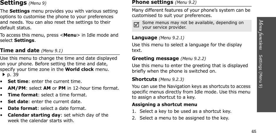 65Menu functions    Settings (Menu 9)Settings (Menu 9)The Settings menu provides you with various setting options to customise the phone to your preferences and needs. You can also reset the settings to their default status.To access this menu, press &lt;Menu&gt; in Idle mode and select Settings.Time and date (Menu 9.1)Use this menu to change the time and date displayed on your phone. Before setting the time and date, specify your time zone in the World clock menu. p. 39•Set time: enter the current time. •AM/PM: select AM or PM in 12-hour time format.•Time format: select a time format.•Set date: enter the current date.•Date format: select a date format.•Calendar starting day: set which day of the week the calendar starts with.Phone settings (Menu 9.2)Many different features of your phone’s system can be customised to suit your preferences.Language (Menu 9.2.1)Use this menu to select a language for the display text.Greeting message (Menu 9.2.2)Use this menu to enter the greeting that is displayed briefly when the phone is switched on.Shortcuts (Menu 9.2.3)You can use the Navigation keys as shortcuts to access specific menus directly from Idle mode. Use this menu to assign a shortcut to a key.Assigning a shortcut menu1. Select a key to be used as a shortcut key.2. Select a menu to be assigned to the key.Some menus may not be available, depending on your service provider.