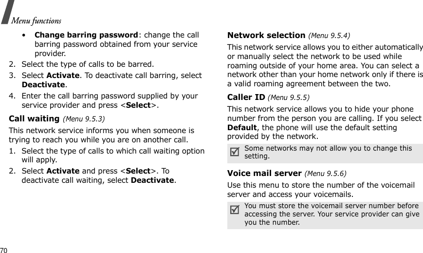70Menu functions•Change barring password: change the call barring password obtained from your service provider.2. Select the type of calls to be barred. 3. Select Activate. To deactivate call barring, select Deactivate.4. Enter the call barring password supplied by your service provider and press &lt;Select&gt;.Call waiting(Menu 9.5.3)This network service informs you when someone is trying to reach you while you are on another call.1. Select the type of calls to which call waiting option will apply.2. Select Activate and press &lt;Select&gt;. To deactivate call waiting, select Deactivate. Network selection (Menu 9.5.4)This network service allows you to either automatically or manually select the network to be used while roaming outside of your home area. You can select a network other than your home network only if there is a valid roaming agreement between the two.Caller ID (Menu 9.5.5)This network service allows you to hide your phone number from the person you are calling. If you select Default, the phone will use the default setting provided by the network.Voice mail server (Menu 9.5.6)Use this menu to store the number of the voicemail server and access your voicemails.Some networks may not allow you to change this setting.You must store the voicemail server number before accessing the server. Your service provider can give you the number.