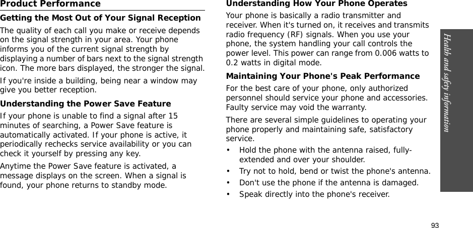 93Health and safety information    Product PerformanceGetting the Most Out of Your Signal ReceptionThe quality of each call you make or receive depends on the signal strength in your area. Your phone informs you of the current signal strength by displaying a number of bars next to the signal strength icon. The more bars displayed, the stronger the signal.If you&apos;re inside a building, being near a window may give you better reception.Understanding the Power Save FeatureIf your phone is unable to find a signal after 15 minutes of searching, a Power Save feature is automatically activated. If your phone is active, it periodically rechecks service availability or you can check it yourself by pressing any key.Anytime the Power Save feature is activated, a message displays on the screen. When a signal is found, your phone returns to standby mode.Understanding How Your Phone OperatesYour phone is basically a radio transmitter and receiver. When it&apos;s turned on, it receives and transmits radio frequency (RF) signals. When you use your phone, the system handling your call controls the power level. This power can range from 0.006 watts to 0.2 watts in digital mode.Maintaining Your Phone&apos;s Peak PerformanceFor the best care of your phone, only authorized personnel should service your phone and accessories. Faulty service may void the warranty.There are several simple guidelines to operating your phone properly and maintaining safe, satisfactory service.• Hold the phone with the antenna raised, fully-extended and over your shoulder.• Try not to hold, bend or twist the phone&apos;s antenna.• Don&apos;t use the phone if the antenna is damaged.• Speak directly into the phone&apos;s receiver.
