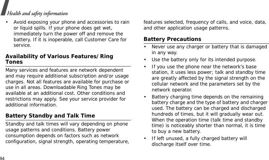94Health and safety information• Avoid exposing your phone and accessories to rain or liquid spills. If your phone does get wet, immediately turn the power off and remove the battery. If it is inoperable, call Customer Care for service.Availability of Various Features/Ring TonesMany services and features are network dependent and may require additional subscription and/or usage charges. Not all features are available for purchase or use in all areas. Downloadable Ring Tones may be available at an additional cost. Other conditions and restrictions may apply. See your service provider for additional information.Battery Standby and Talk TimeStandby and talk times will vary depending on phone usage patterns and conditions. Battery power consumption depends on factors such as network configuration, signal strength, operating temperature, features selected, frequency of calls, and voice, data, and other application usage patterns. Battery Precautions• Never use any charger or battery that is damaged in any way.• Use the battery only for its intended purpose.• If you use the phone near the network&apos;s base station, it uses less power; talk and standby time are greatly affected by the signal strength on the cellular network and the parameters set by the network operator.• Battery charging time depends on the remaining battery charge and the type of battery and charger used. The battery can be charged and discharged hundreds of times, but it will gradually wear out. When the operation time (talk time and standby time) is noticeably shorter than normal, it is time to buy a new battery.• If left unused, a fully charged battery will discharge itself over time.