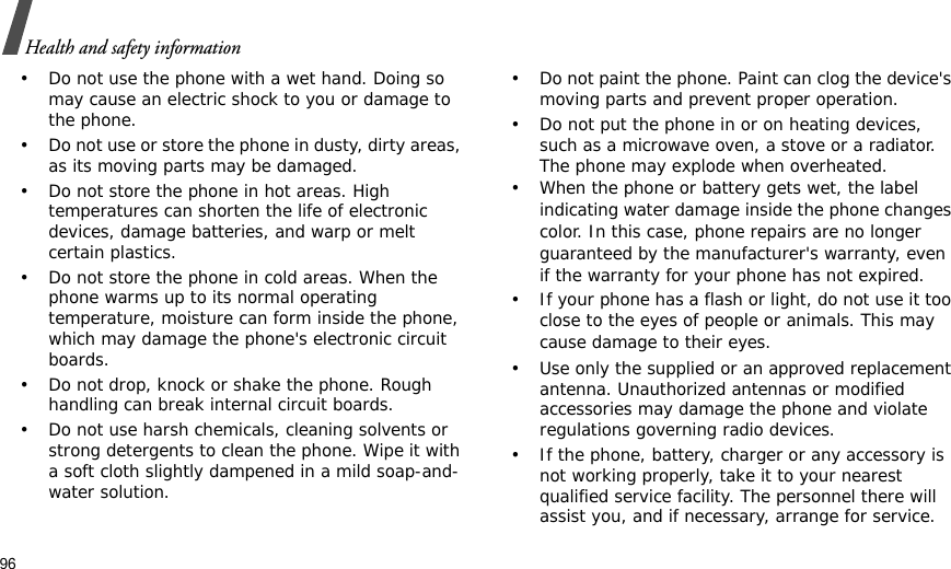 96Health and safety information• Do not use the phone with a wet hand. Doing so may cause an electric shock to you or damage to the phone.• Do not use or store the phone in dusty, dirty areas, as its moving parts may be damaged.• Do not store the phone in hot areas. High temperatures can shorten the life of electronic devices, damage batteries, and warp or melt certain plastics.• Do not store the phone in cold areas. When the phone warms up to its normal operating temperature, moisture can form inside the phone, which may damage the phone&apos;s electronic circuit boards.• Do not drop, knock or shake the phone. Rough handling can break internal circuit boards.• Do not use harsh chemicals, cleaning solvents or strong detergents to clean the phone. Wipe it with a soft cloth slightly dampened in a mild soap-and-water solution.• Do not paint the phone. Paint can clog the device&apos;s moving parts and prevent proper operation.• Do not put the phone in or on heating devices, such as a microwave oven, a stove or a radiator. The phone may explode when overheated.• When the phone or battery gets wet, the label indicating water damage inside the phone changes color. In this case, phone repairs are no longer guaranteed by the manufacturer&apos;s warranty, even if the warranty for your phone has not expired. • If your phone has a flash or light, do not use it too close to the eyes of people or animals. This may cause damage to their eyes.• Use only the supplied or an approved replacement antenna. Unauthorized antennas or modified accessories may damage the phone and violate regulations governing radio devices.• If the phone, battery, charger or any accessory is not working properly, take it to your nearest qualified service facility. The personnel there will assist you, and if necessary, arrange for service.