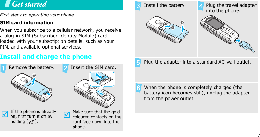 7Get startedFirst steps to operating your phoneSIM card informationWhen you subscribe to a cellular network, you receive a plug-in SIM (Subscriber Identity Module) card loaded with your subscription details, such as your PIN, and available optional services.Install and charge the phone  Remove the battery.If the phone is already on, first turn it off by holding [].   Insert the SIM card.Make sure that the gold-coloured contacts on the card face down into the phone. Install the battery.   Plug the travel adapter into the phone. Plug the adapter into a standard AC wall outlet.When the phone is completely charged (the battery icon becomes still), unplug the adapter from the power outlet.