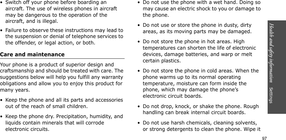 Health and safety information    Settings 97• Switch off your phone before boarding an aircraft. The use of wireless phones in aircraft may be dangerous to the operation of the aircraft, and is illegal.• Failure to observe these instructions may lead to the suspension or denial of telephone services to the offender, or legal action, or both.Care and maintenanceYour phone is a product of superior design and craftsmanship and should be treated with care. The suggestions below will help you fulfill any warranty obligations and allow you to enjoy this product for many years.• Keep the phone and all its parts and accessories out of the reach of small children.• Keep the phone dry. Precipitation, humidity, and liquids contain minerals that will corrode electronic circuits.• Do not use the phone with a wet hand. Doing so may cause an electric shock to you or damage to the phone. • Do not use or store the phone in dusty, dirty areas, as its moving parts may be damaged.• Do not store the phone in hot areas. High temperatures can shorten the life of electronic devices, damage batteries, and warp or melt certain plastics.• Do not store the phone in cold areas. When the phone warms up to its normal operating temperature, moisture can form inside the phone, which may damage the phone’s electronic circuit boards.• Do not drop, knock, or shake the phone. Rough handling can break internal circuit boards.• Do not use harsh chemicals, cleaning solvents, or strong detergents to clean the phone. Wipe it 
