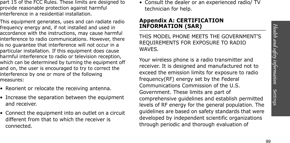 Health and safety information    Settings 99part 15 of the FCC Rules. These limits are designed to provide reasonable protection against harmful interference in a residential installation.This equipment generates, uses and can radiate radio frequency energy and, if not installed and used in accordance with the instructions, may cause harmful interference to radio communications. However, there is no guarantee that interference will not occur in a particular installation. If this equipment does cause harmful interference to radio or television reception, which can be determined by turning the equipment off and on, the user is encouraged to try to correct the interference by one or more of the following measures:• Reorient or relocate the receiving antenna.• Increase the separation between the equipment and receiver.• Connect the equipment into an outlet on a circuit different from that to which the receiver is connected.• Consult the dealer or an experienced radio/ TV technician for help.Appendix A: CERTIFICATION INFORMATION (SAR)THIS MODEL PHONE MEETS THE GOVERNMENT’S REQUIREMENTS FOR EXPOSURE TO RADIO WAVES.Your wireless phone is a radio transmitter and receiver. It is designed and manufactured not to exceed the emission limits for exposure to radio frequency(RF) energy set by the Federal Communications Commission of the U.S. Government. These limits are part of comprehensive guidelines and establish permitted levels of RF energy for the general population. The guidelines are based on safety standards that were developed by independent scientific organizations through periodic and thorough evaluation of 