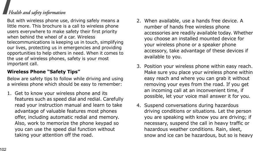 102Health and safety informationBut with wireless phone use, driving safely means a little more. This brochure is a call to wireless phone users everywhere to make safety their first priority when behind the wheel of a car. Wireless telecommunications is keeping us in touch, simplifying our lives, protecting us in emergencies and providing opportunities to help others in need. When it comes to the use of wireless phones, safety is your most important call.Wireless Phone “Safety Tips”Below are safety tips to follow while driving and using a wireless phone which should be easy to remember:1. Get to know your wireless phone and its features such as speed dial and redial. Carefully read your instruction manual and learn to take advantage of valuable features most phones offer, including automatic redial and memory. Also, work to memorize the phone keypad so you can use the speed dial function without taking your attention off the road.2. When available, use a hands free device. A number of hands free wireless phone accessories are readily available today. Whether you choose an installed mounted device for your wireless phone or a speaker phone accessory, take advantage of these devices if available to you.3. Position your wireless phone within easy reach. Make sure you place your wireless phone within easy reach and where you can grab it without removing your eyes from the road. If you get an incoming call at an inconvenient time, if possible, let your voice mail answer it for you.4. Suspend conversations during hazardous driving conditions or situations. Let the person you are speaking with know you are driving; if necessary, suspend the call in heavy traffic or hazardous weather conditions. Rain, sleet, snow and ice can be hazardous, but so is heavy 