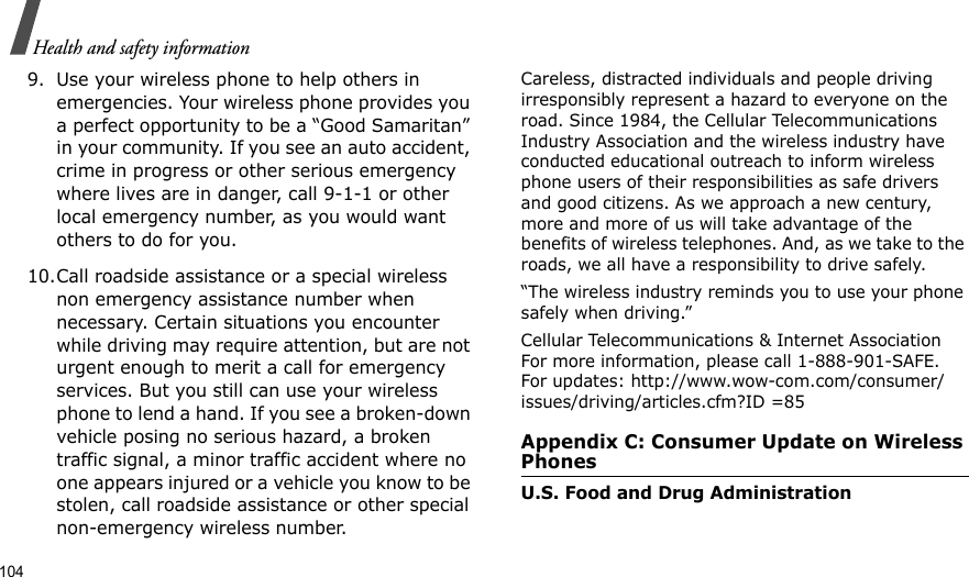 104Health and safety information9. Use your wireless phone to help others in emergencies. Your wireless phone provides you a perfect opportunity to be a “Good Samaritan” in your community. If you see an auto accident, crime in progress or other serious emergency where lives are in danger, call 9-1-1 or other local emergency number, as you would want others to do for you.10.Call roadside assistance or a special wireless non emergency assistance number when necessary. Certain situations you encounter while driving may require attention, but are not urgent enough to merit a call for emergency services. But you still can use your wireless phone to lend a hand. If you see a broken-down vehicle posing no serious hazard, a broken traffic signal, a minor traffic accident where no one appears injured or a vehicle you know to be stolen, call roadside assistance or other special non-emergency wireless number.Careless, distracted individuals and people driving irresponsibly represent a hazard to everyone on the road. Since 1984, the Cellular Telecommunications Industry Association and the wireless industry have conducted educational outreach to inform wireless phone users of their responsibilities as safe drivers and good citizens. As we approach a new century, more and more of us will take advantage of the benefits of wireless telephones. And, as we take to the roads, we all have a responsibility to drive safely.“The wireless industry reminds you to use your phone safely when driving.”Cellular Telecommunications &amp; Internet Association For more information, please call 1-888-901-SAFE. For updates: http://www.wow-com.com/consumer/issues/driving/articles.cfm?ID =85Appendix C: Consumer Update on Wireless PhonesU.S. Food and Drug Administration