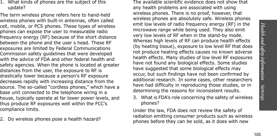 Health and safety information    Settings 1051. What kinds of phones are the subject of this update?The term wireless phone refers here to hand-held wireless phones with built-in antennas, often called cell, mobile, or PCS phones. These types of wireless phones can expose the user to measurable radio frequency energy (RF) because of the short distance between the phone and the user s head. These RF exposures are limited by Federal Communications Commission safety guidelines that were developed with the advice of FDA and other federal health and safety agencies. When the phone is located at greater distances from the user, the exposure to RF is drastically lower because a person’s RF exposure decreases rapidly with increasing distance from the source. The so-called “cordless phones,” which have a base unit connected to the telephone wiring in a house, typically operate at far lower power levels, and thus produce RF exposures well within the FCC’s compliance limits.2. Do wireless phones pose a health hazard?The available scientific evidence does not show that any health problems are associated with using wireless phones. There is no proof, however, that wireless phones are absolutely safe. Wireless phones emit low levels of radio frequency energy (RF) in the microwave range while being used. They also emit very low levels of RF when in the stand-by mode. Whereas high levels of RF can produce health effects (by heating tissue), exposure to low level RF that does not produce heating effects causes no known adverse health effects. Many studies of low level RF exposures have not found any biological effects. Some studies have suggested that some biological effects may occur, but such findings have not been confirmed by additional research. In some cases, other researchers have had difficulty in reproducing those studies, or in determining the reasons for inconsistent results.3. What is FDA’s role concerning the safety of wireless phones?Under the law, FDA does not review the safety of radiation emitting consumer products such as wireless phones before they can be sold, as it does with new 