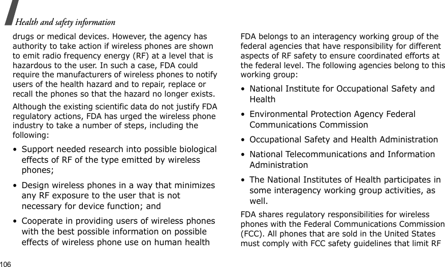 106Health and safety informationdrugs or medical devices. However, the agency has authority to take action if wireless phones are shown to emit radio frequency energy (RF) at a level that is hazardous to the user. In such a case, FDA could require the manufacturers of wireless phones to notify users of the health hazard and to repair, replace or recall the phones so that the hazard no longer exists.Although the existing scientific data do not justify FDA regulatory actions, FDA has urged the wireless phone industry to take a number of steps, including the following:• Support needed research into possible biological effects of RF of the type emitted by wireless phones;• Design wireless phones in a way that minimizes any RF exposure to the user that is not necessary for device function; and• Cooperate in providing users of wireless phones with the best possible information on possible effects of wireless phone use on human healthFDA belongs to an interagency working group of the federal agencies that have responsibility for different aspects of RF safety to ensure coordinated efforts at the federal level. The following agencies belong to this working group:• National Institute for Occupational Safety and Health• Environmental Protection Agency Federal Communications Commission• Occupational Safety and Health Administration• National Telecommunications and Information Administration• The National Institutes of Health participates in some interagency working group activities, as well.FDA shares regulatory responsibilities for wireless phones with the Federal Communications Commission (FCC). All phones that are sold in the United States must comply with FCC safety guidelines that limit RF 