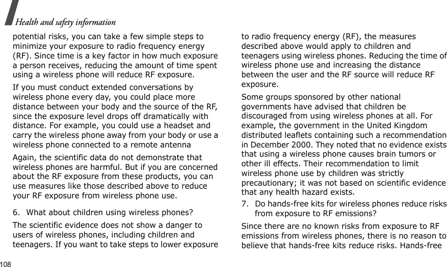 108Health and safety informationpotential risks, you can take a few simple steps to minimize your exposure to radio frequency energy (RF). Since time is a key factor in how much exposure a person receives, reducing the amount of time spent using a wireless phone will reduce RF exposure.If you must conduct extended conversations by wireless phone every day, you could place more distance between your body and the source of the RF, since the exposure level drops off dramatically with distance. For example, you could use a headset and carry the wireless phone away from your body or use a wireless phone connected to a remote antennaAgain, the scientific data do not demonstrate that wireless phones are harmful. But if you are concerned about the RF exposure from these products, you can use measures like those described above to reduce your RF exposure from wireless phone use.6. What about children using wireless phones?The scientific evidence does not show a danger to users of wireless phones, including children and teenagers. If you want to take steps to lower exposure to radio frequency energy (RF), the measures described above would apply to children and teenagers using wireless phones. Reducing the time of wireless phone use and increasing the distance between the user and the RF source will reduce RF exposure.Some groups sponsored by other national governments have advised that children be discouraged from using wireless phones at all. For example, the government in the United Kingdom distributed leaflets containing such a recommendation in December 2000. They noted that no evidence exists that using a wireless phone causes brain tumors or other ill effects. Their recommendation to limit wireless phone use by children was strictly precautionary; it was not based on scientific evidence that any health hazard exists.7. Do hands-free kits for wireless phones reduce risks from exposure to RF emissions?Since there are no known risks from exposure to RF emissions from wireless phones, there is no reason to believe that hands-free kits reduce risks. Hands-free 