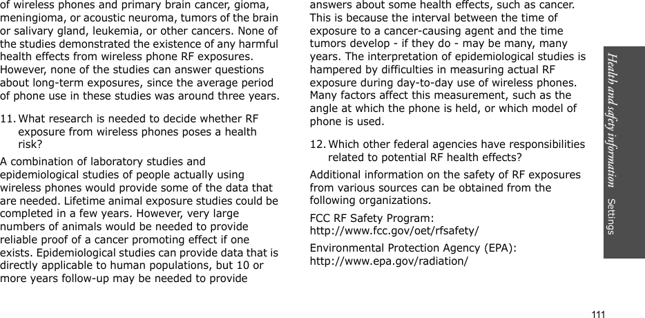 Health and safety information    Settings 111of wireless phones and primary brain cancer, gioma, meningioma, or acoustic neuroma, tumors of the brain or salivary gland, leukemia, or other cancers. None of the studies demonstrated the existence of any harmful health effects from wireless phone RF exposures. However, none of the studies can answer questions about long-term exposures, since the average period of phone use in these studies was around three years.11. What research is needed to decide whether RF exposure from wireless phones poses a health risk?A combination of laboratory studies and epidemiological studies of people actually using wireless phones would provide some of the data that are needed. Lifetime animal exposure studies could be completed in a few years. However, very large numbers of animals would be needed to provide reliable proof of a cancer promoting effect if one exists. Epidemiological studies can provide data that is directly applicable to human populations, but 10 or more years follow-up may be needed to provide answers about some health effects, such as cancer. This is because the interval between the time of exposure to a cancer-causing agent and the time tumors develop - if they do - may be many, many years. The interpretation of epidemiological studies is hampered by difficulties in measuring actual RF exposure during day-to-day use of wireless phones. Many factors affect this measurement, such as the angle at which the phone is held, or which model of phone is used.12. Which other federal agencies have responsibilities related to potential RF health effects?Additional information on the safety of RF exposures from various sources can be obtained from the following organizations.FCC RF Safety Program:http://www.fcc.gov/oet/rfsafety/Environmental Protection Agency (EPA):http://www.epa.gov/radiation/